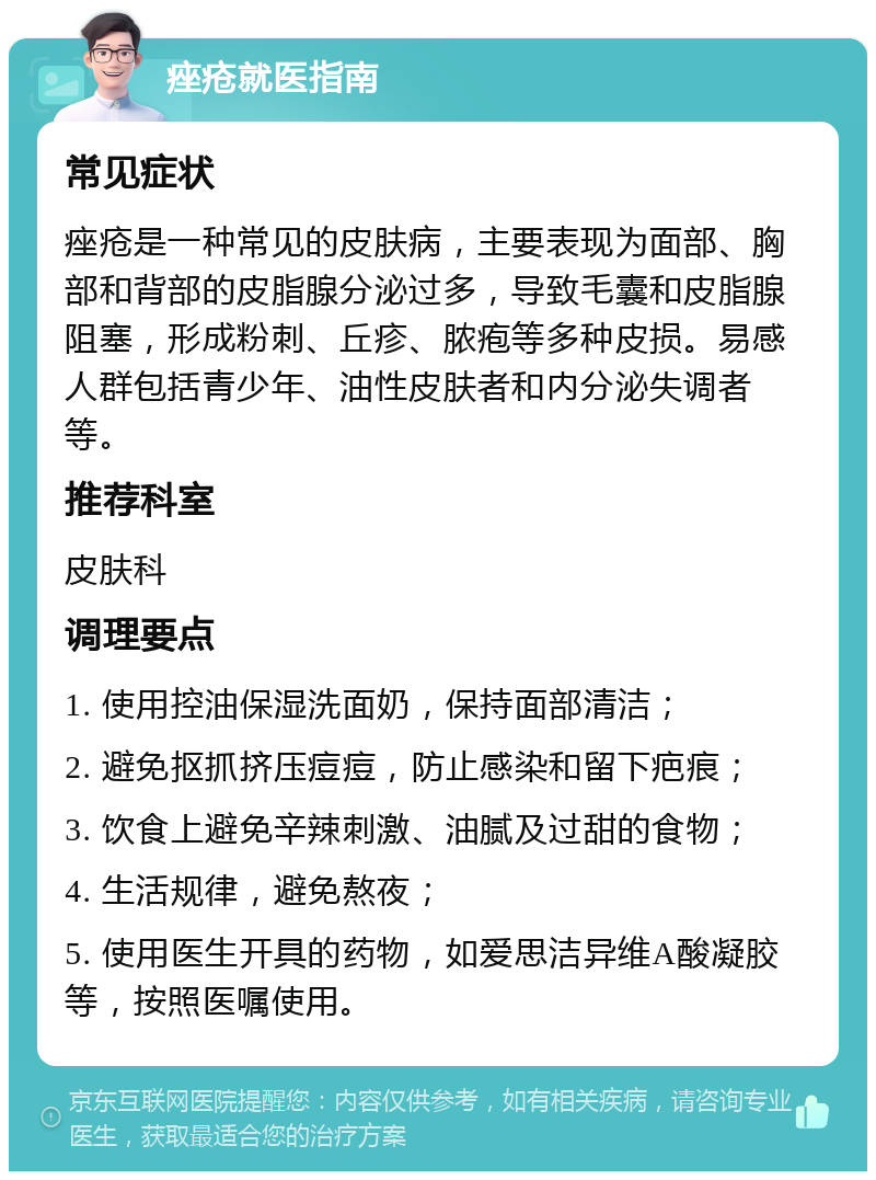 痤疮就医指南 常见症状 痤疮是一种常见的皮肤病，主要表现为面部、胸部和背部的皮脂腺分泌过多，导致毛囊和皮脂腺阻塞，形成粉刺、丘疹、脓疱等多种皮损。易感人群包括青少年、油性皮肤者和内分泌失调者等。 推荐科室 皮肤科 调理要点 1. 使用控油保湿洗面奶，保持面部清洁； 2. 避免抠抓挤压痘痘，防止感染和留下疤痕； 3. 饮食上避免辛辣刺激、油腻及过甜的食物； 4. 生活规律，避免熬夜； 5. 使用医生开具的药物，如爱思洁异维A酸凝胶等，按照医嘱使用。