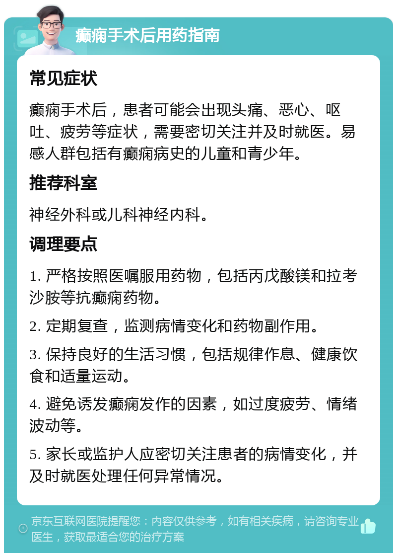 癫痫手术后用药指南 常见症状 癫痫手术后，患者可能会出现头痛、恶心、呕吐、疲劳等症状，需要密切关注并及时就医。易感人群包括有癫痫病史的儿童和青少年。 推荐科室 神经外科或儿科神经内科。 调理要点 1. 严格按照医嘱服用药物，包括丙戊酸镁和拉考沙胺等抗癫痫药物。 2. 定期复查，监测病情变化和药物副作用。 3. 保持良好的生活习惯，包括规律作息、健康饮食和适量运动。 4. 避免诱发癫痫发作的因素，如过度疲劳、情绪波动等。 5. 家长或监护人应密切关注患者的病情变化，并及时就医处理任何异常情况。