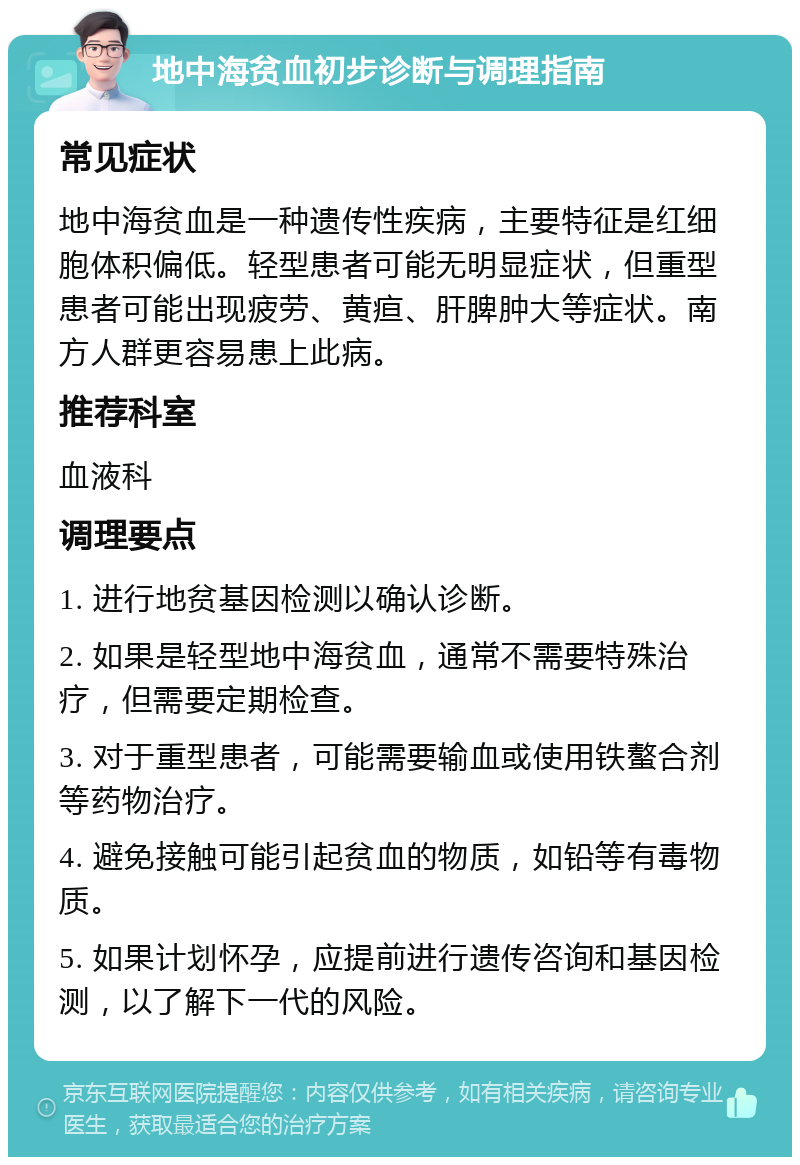 地中海贫血初步诊断与调理指南 常见症状 地中海贫血是一种遗传性疾病，主要特征是红细胞体积偏低。轻型患者可能无明显症状，但重型患者可能出现疲劳、黄疸、肝脾肿大等症状。南方人群更容易患上此病。 推荐科室 血液科 调理要点 1. 进行地贫基因检测以确认诊断。 2. 如果是轻型地中海贫血，通常不需要特殊治疗，但需要定期检查。 3. 对于重型患者，可能需要输血或使用铁螯合剂等药物治疗。 4. 避免接触可能引起贫血的物质，如铅等有毒物质。 5. 如果计划怀孕，应提前进行遗传咨询和基因检测，以了解下一代的风险。