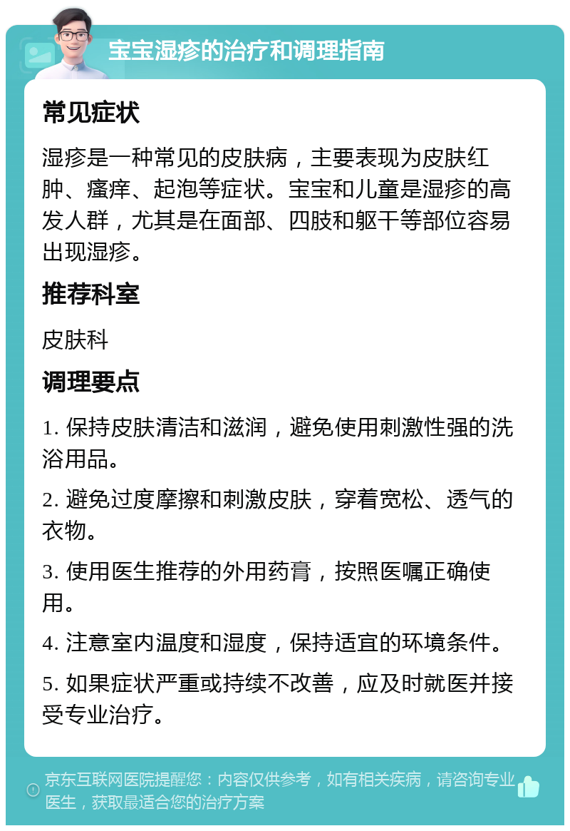 宝宝湿疹的治疗和调理指南 常见症状 湿疹是一种常见的皮肤病，主要表现为皮肤红肿、瘙痒、起泡等症状。宝宝和儿童是湿疹的高发人群，尤其是在面部、四肢和躯干等部位容易出现湿疹。 推荐科室 皮肤科 调理要点 1. 保持皮肤清洁和滋润，避免使用刺激性强的洗浴用品。 2. 避免过度摩擦和刺激皮肤，穿着宽松、透气的衣物。 3. 使用医生推荐的外用药膏，按照医嘱正确使用。 4. 注意室内温度和湿度，保持适宜的环境条件。 5. 如果症状严重或持续不改善，应及时就医并接受专业治疗。