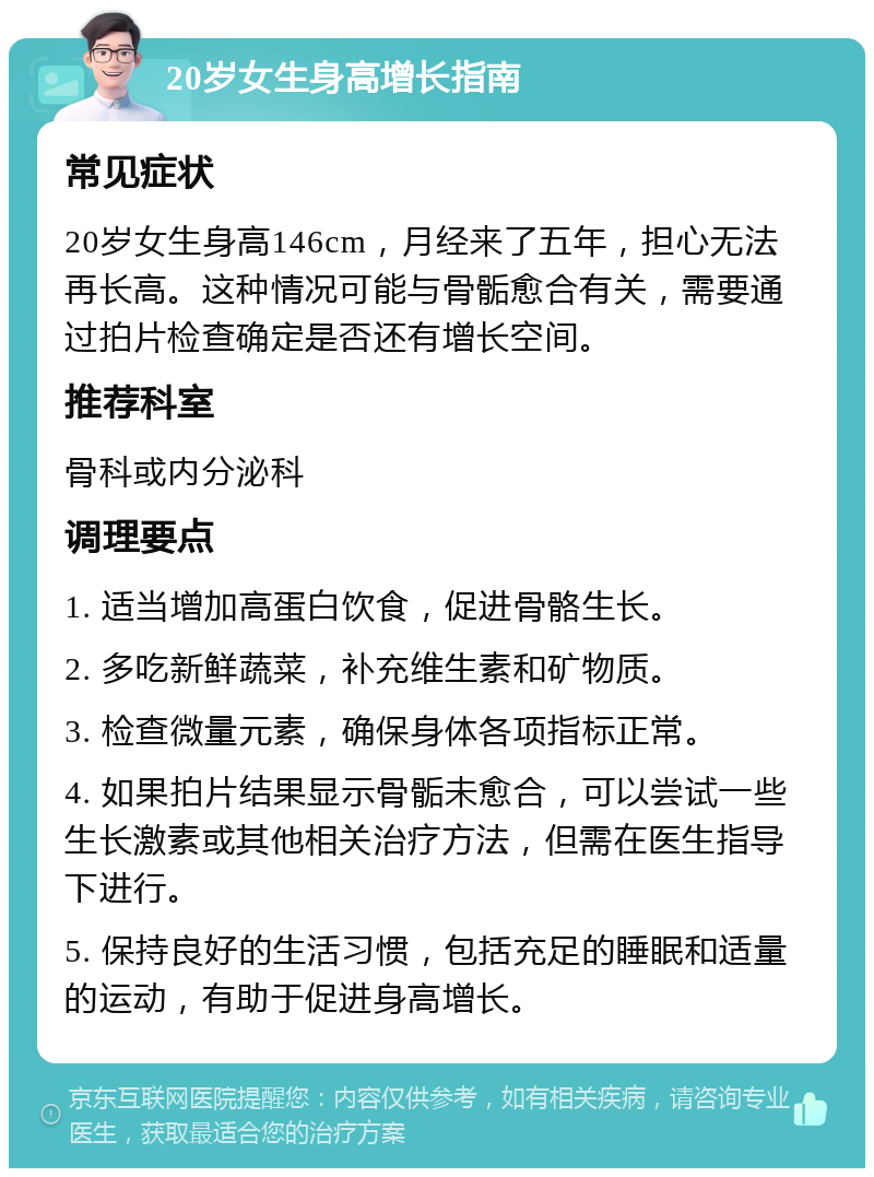 20岁女生身高增长指南 常见症状 20岁女生身高146cm，月经来了五年，担心无法再长高。这种情况可能与骨骺愈合有关，需要通过拍片检查确定是否还有增长空间。 推荐科室 骨科或内分泌科 调理要点 1. 适当增加高蛋白饮食，促进骨骼生长。 2. 多吃新鲜蔬菜，补充维生素和矿物质。 3. 检查微量元素，确保身体各项指标正常。 4. 如果拍片结果显示骨骺未愈合，可以尝试一些生长激素或其他相关治疗方法，但需在医生指导下进行。 5. 保持良好的生活习惯，包括充足的睡眠和适量的运动，有助于促进身高增长。