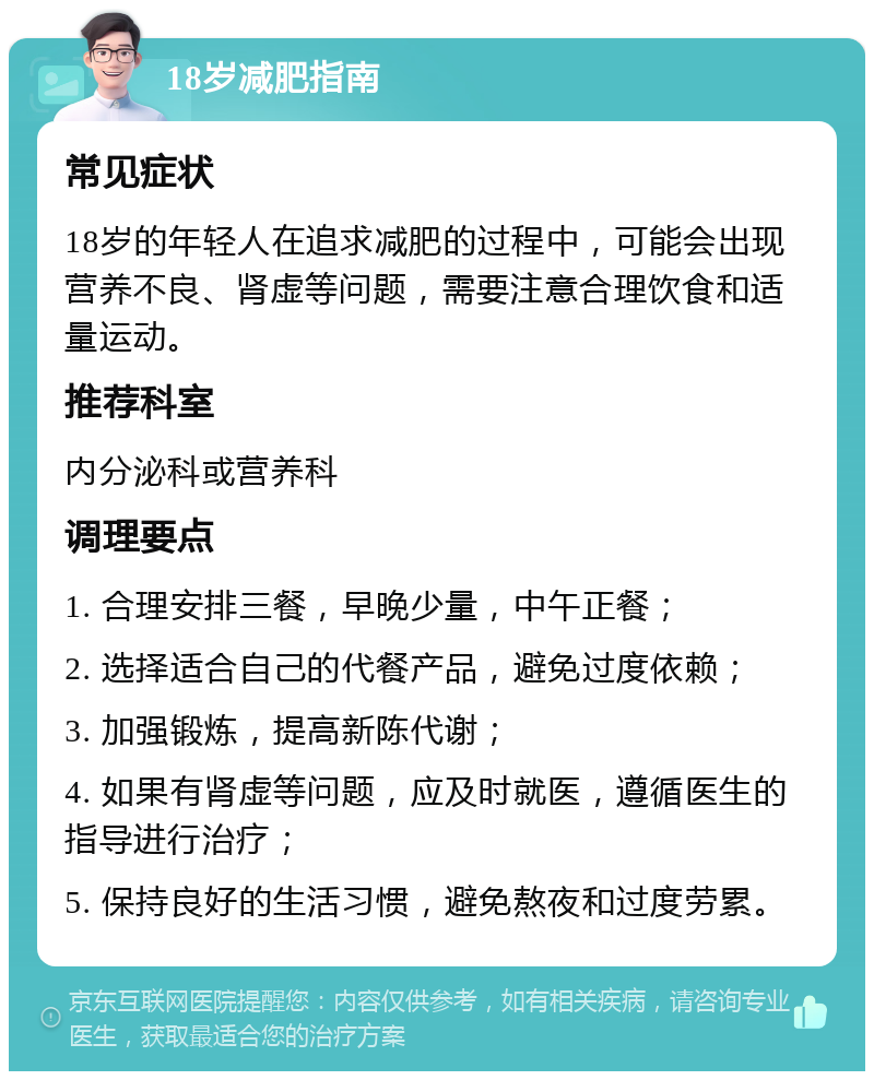 18岁减肥指南 常见症状 18岁的年轻人在追求减肥的过程中，可能会出现营养不良、肾虚等问题，需要注意合理饮食和适量运动。 推荐科室 内分泌科或营养科 调理要点 1. 合理安排三餐，早晚少量，中午正餐； 2. 选择适合自己的代餐产品，避免过度依赖； 3. 加强锻炼，提高新陈代谢； 4. 如果有肾虚等问题，应及时就医，遵循医生的指导进行治疗； 5. 保持良好的生活习惯，避免熬夜和过度劳累。