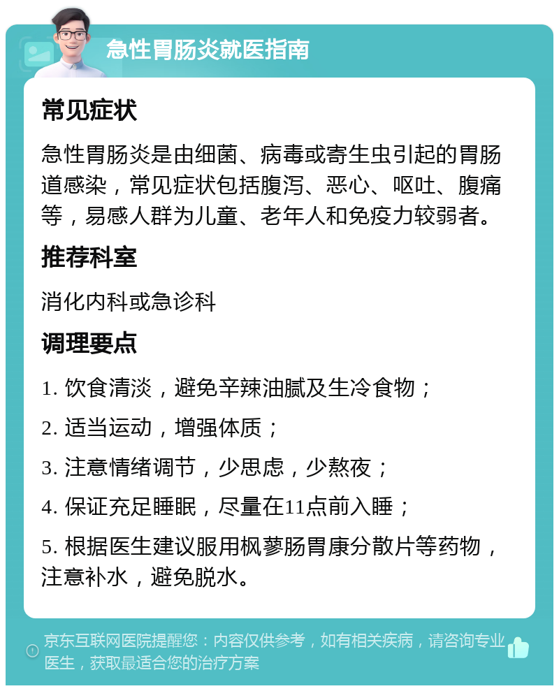 急性胃肠炎就医指南 常见症状 急性胃肠炎是由细菌、病毒或寄生虫引起的胃肠道感染，常见症状包括腹泻、恶心、呕吐、腹痛等，易感人群为儿童、老年人和免疫力较弱者。 推荐科室 消化内科或急诊科 调理要点 1. 饮食清淡，避免辛辣油腻及生冷食物； 2. 适当运动，增强体质； 3. 注意情绪调节，少思虑，少熬夜； 4. 保证充足睡眠，尽量在11点前入睡； 5. 根据医生建议服用枫蓼肠胃康分散片等药物，注意补水，避免脱水。