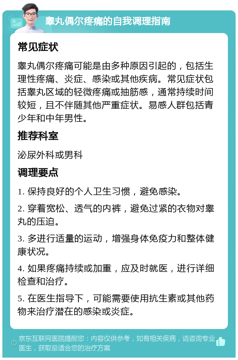 睾丸偶尔疼痛的自我调理指南 常见症状 睾丸偶尔疼痛可能是由多种原因引起的，包括生理性疼痛、炎症、感染或其他疾病。常见症状包括睾丸区域的轻微疼痛或抽筋感，通常持续时间较短，且不伴随其他严重症状。易感人群包括青少年和中年男性。 推荐科室 泌尿外科或男科 调理要点 1. 保持良好的个人卫生习惯，避免感染。 2. 穿着宽松、透气的内裤，避免过紧的衣物对睾丸的压迫。 3. 多进行适量的运动，增强身体免疫力和整体健康状况。 4. 如果疼痛持续或加重，应及时就医，进行详细检查和治疗。 5. 在医生指导下，可能需要使用抗生素或其他药物来治疗潜在的感染或炎症。