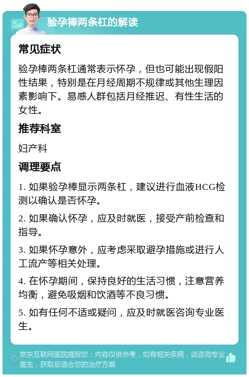 验孕棒两条杠的解读 常见症状 验孕棒两条杠通常表示怀孕，但也可能出现假阳性结果，特别是在月经周期不规律或其他生理因素影响下。易感人群包括月经推迟、有性生活的女性。 推荐科室 妇产科 调理要点 1. 如果验孕棒显示两条杠，建议进行血液HCG检测以确认是否怀孕。 2. 如果确认怀孕，应及时就医，接受产前检查和指导。 3. 如果怀孕意外，应考虑采取避孕措施或进行人工流产等相关处理。 4. 在怀孕期间，保持良好的生活习惯，注意营养均衡，避免吸烟和饮酒等不良习惯。 5. 如有任何不适或疑问，应及时就医咨询专业医生。