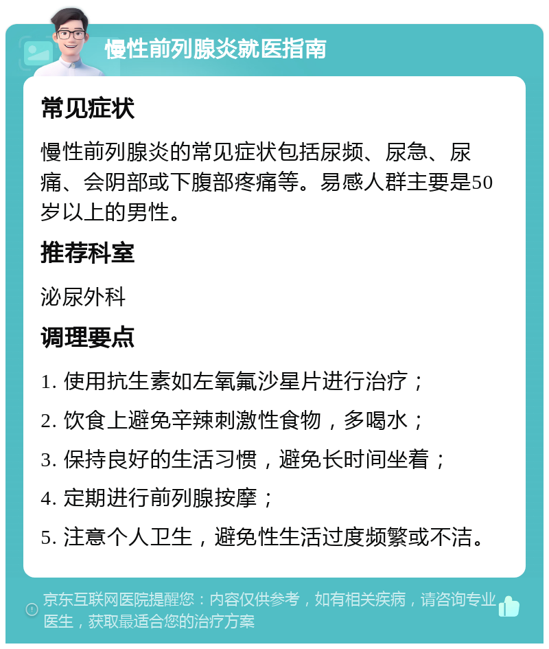 慢性前列腺炎就医指南 常见症状 慢性前列腺炎的常见症状包括尿频、尿急、尿痛、会阴部或下腹部疼痛等。易感人群主要是50岁以上的男性。 推荐科室 泌尿外科 调理要点 1. 使用抗生素如左氧氟沙星片进行治疗； 2. 饮食上避免辛辣刺激性食物，多喝水； 3. 保持良好的生活习惯，避免长时间坐着； 4. 定期进行前列腺按摩； 5. 注意个人卫生，避免性生活过度频繁或不洁。