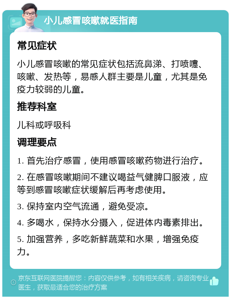 小儿感冒咳嗽就医指南 常见症状 小儿感冒咳嗽的常见症状包括流鼻涕、打喷嚏、咳嗽、发热等，易感人群主要是儿童，尤其是免疫力较弱的儿童。 推荐科室 儿科或呼吸科 调理要点 1. 首先治疗感冒，使用感冒咳嗽药物进行治疗。 2. 在感冒咳嗽期间不建议喝益气健脾口服液，应等到感冒咳嗽症状缓解后再考虑使用。 3. 保持室内空气流通，避免受凉。 4. 多喝水，保持水分摄入，促进体内毒素排出。 5. 加强营养，多吃新鲜蔬菜和水果，增强免疫力。