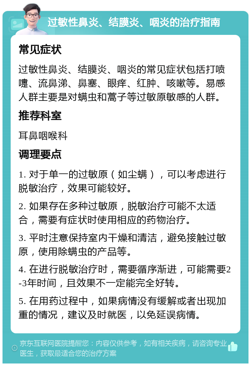 过敏性鼻炎、结膜炎、咽炎的治疗指南 常见症状 过敏性鼻炎、结膜炎、咽炎的常见症状包括打喷嚏、流鼻涕、鼻塞、眼痒、红肿、咳嗽等。易感人群主要是对螨虫和蒿子等过敏原敏感的人群。 推荐科室 耳鼻咽喉科 调理要点 1. 对于单一的过敏原（如尘螨），可以考虑进行脱敏治疗，效果可能较好。 2. 如果存在多种过敏原，脱敏治疗可能不太适合，需要有症状时使用相应的药物治疗。 3. 平时注意保持室内干燥和清洁，避免接触过敏原，使用除螨虫的产品等。 4. 在进行脱敏治疗时，需要循序渐进，可能需要2-3年时间，且效果不一定能完全好转。 5. 在用药过程中，如果病情没有缓解或者出现加重的情况，建议及时就医，以免延误病情。