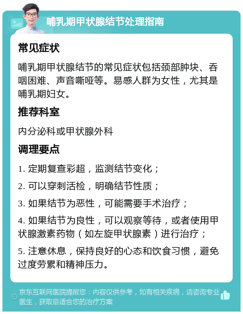 哺乳期甲状腺结节处理指南 常见症状 哺乳期甲状腺结节的常见症状包括颈部肿块、吞咽困难、声音嘶哑等。易感人群为女性，尤其是哺乳期妇女。 推荐科室 内分泌科或甲状腺外科 调理要点 1. 定期复查彩超，监测结节变化； 2. 可以穿刺活检，明确结节性质； 3. 如果结节为恶性，可能需要手术治疗； 4. 如果结节为良性，可以观察等待，或者使用甲状腺激素药物（如左旋甲状腺素）进行治疗； 5. 注意休息，保持良好的心态和饮食习惯，避免过度劳累和精神压力。