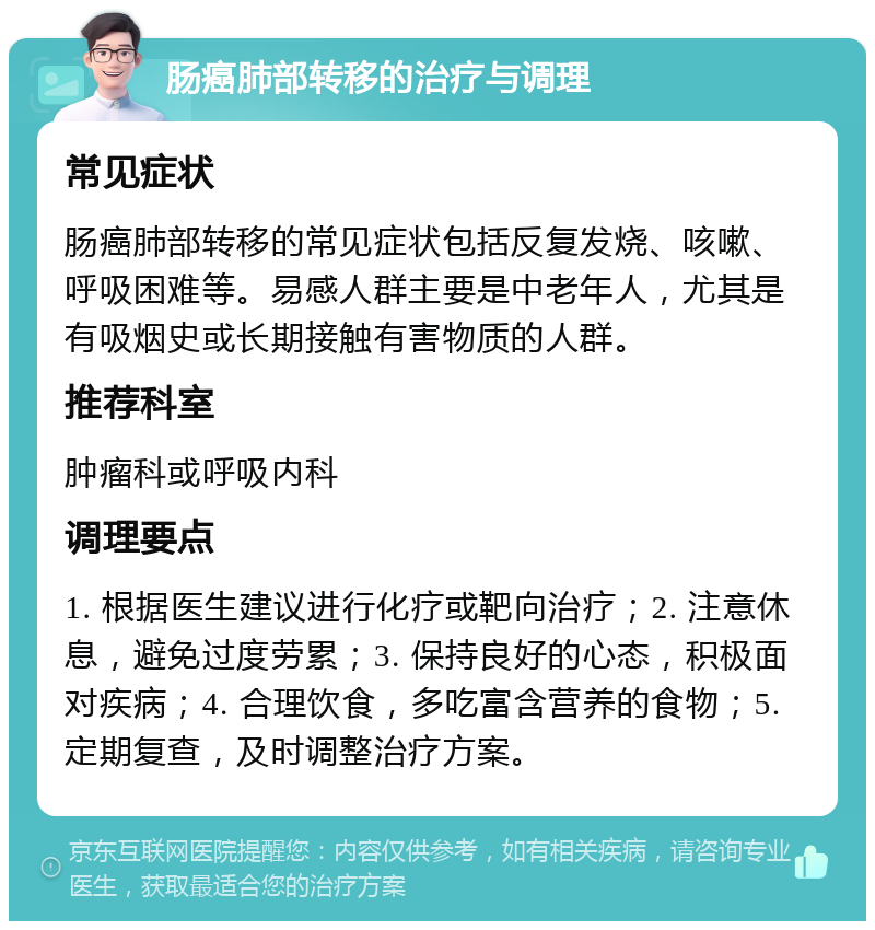 肠癌肺部转移的治疗与调理 常见症状 肠癌肺部转移的常见症状包括反复发烧、咳嗽、呼吸困难等。易感人群主要是中老年人，尤其是有吸烟史或长期接触有害物质的人群。 推荐科室 肿瘤科或呼吸内科 调理要点 1. 根据医生建议进行化疗或靶向治疗；2. 注意休息，避免过度劳累；3. 保持良好的心态，积极面对疾病；4. 合理饮食，多吃富含营养的食物；5. 定期复查，及时调整治疗方案。