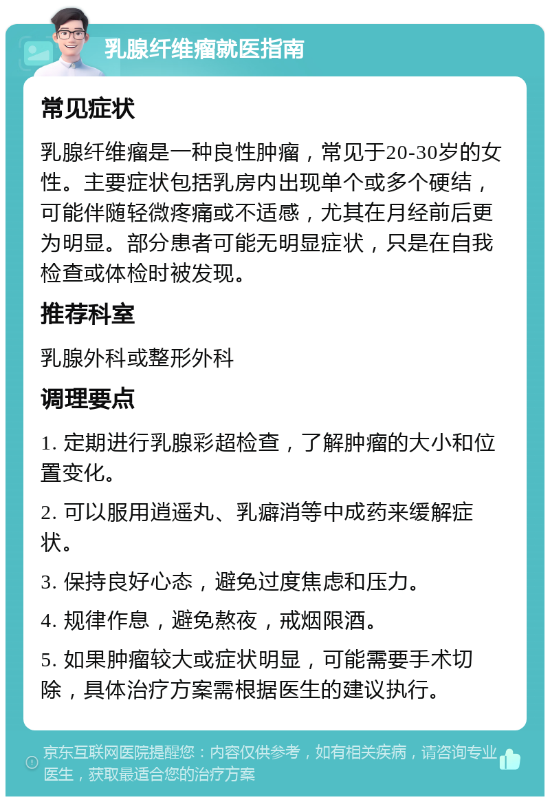 乳腺纤维瘤就医指南 常见症状 乳腺纤维瘤是一种良性肿瘤，常见于20-30岁的女性。主要症状包括乳房内出现单个或多个硬结，可能伴随轻微疼痛或不适感，尤其在月经前后更为明显。部分患者可能无明显症状，只是在自我检查或体检时被发现。 推荐科室 乳腺外科或整形外科 调理要点 1. 定期进行乳腺彩超检查，了解肿瘤的大小和位置变化。 2. 可以服用逍遥丸、乳癖消等中成药来缓解症状。 3. 保持良好心态，避免过度焦虑和压力。 4. 规律作息，避免熬夜，戒烟限酒。 5. 如果肿瘤较大或症状明显，可能需要手术切除，具体治疗方案需根据医生的建议执行。