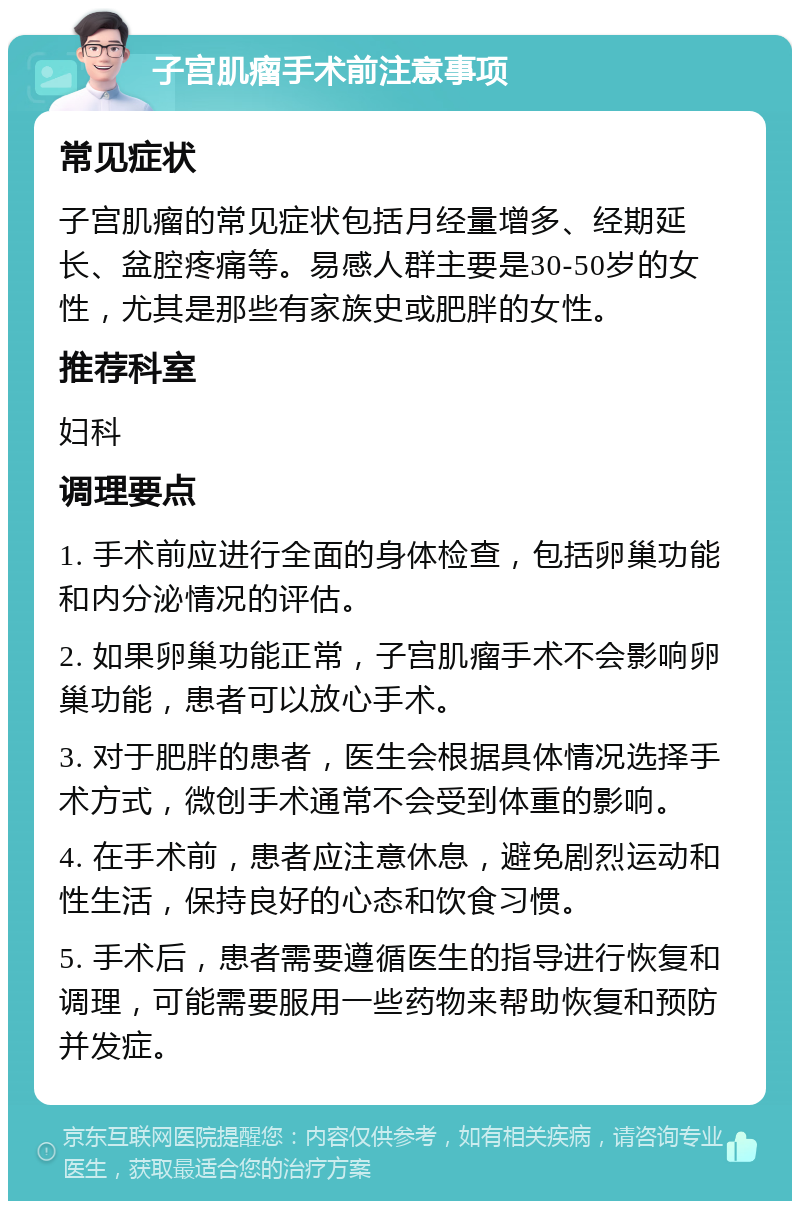 子宫肌瘤手术前注意事项 常见症状 子宫肌瘤的常见症状包括月经量增多、经期延长、盆腔疼痛等。易感人群主要是30-50岁的女性，尤其是那些有家族史或肥胖的女性。 推荐科室 妇科 调理要点 1. 手术前应进行全面的身体检查，包括卵巢功能和内分泌情况的评估。 2. 如果卵巢功能正常，子宫肌瘤手术不会影响卵巢功能，患者可以放心手术。 3. 对于肥胖的患者，医生会根据具体情况选择手术方式，微创手术通常不会受到体重的影响。 4. 在手术前，患者应注意休息，避免剧烈运动和性生活，保持良好的心态和饮食习惯。 5. 手术后，患者需要遵循医生的指导进行恢复和调理，可能需要服用一些药物来帮助恢复和预防并发症。