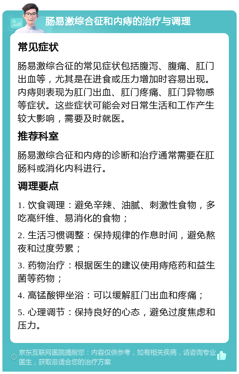 肠易激综合征和内痔的治疗与调理 常见症状 肠易激综合征的常见症状包括腹泻、腹痛、肛门出血等，尤其是在进食或压力增加时容易出现。内痔则表现为肛门出血、肛门疼痛、肛门异物感等症状。这些症状可能会对日常生活和工作产生较大影响，需要及时就医。 推荐科室 肠易激综合征和内痔的诊断和治疗通常需要在肛肠科或消化内科进行。 调理要点 1. 饮食调理：避免辛辣、油腻、刺激性食物，多吃高纤维、易消化的食物； 2. 生活习惯调整：保持规律的作息时间，避免熬夜和过度劳累； 3. 药物治疗：根据医生的建议使用痔疮药和益生菌等药物； 4. 高锰酸钾坐浴：可以缓解肛门出血和疼痛； 5. 心理调节：保持良好的心态，避免过度焦虑和压力。