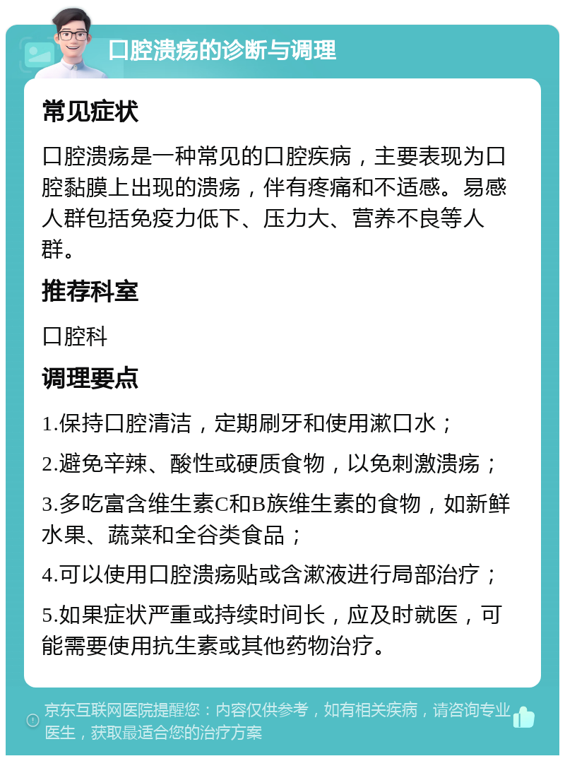 口腔溃疡的诊断与调理 常见症状 口腔溃疡是一种常见的口腔疾病，主要表现为口腔黏膜上出现的溃疡，伴有疼痛和不适感。易感人群包括免疫力低下、压力大、营养不良等人群。 推荐科室 口腔科 调理要点 1.保持口腔清洁，定期刷牙和使用漱口水； 2.避免辛辣、酸性或硬质食物，以免刺激溃疡； 3.多吃富含维生素C和B族维生素的食物，如新鲜水果、蔬菜和全谷类食品； 4.可以使用口腔溃疡贴或含漱液进行局部治疗； 5.如果症状严重或持续时间长，应及时就医，可能需要使用抗生素或其他药物治疗。