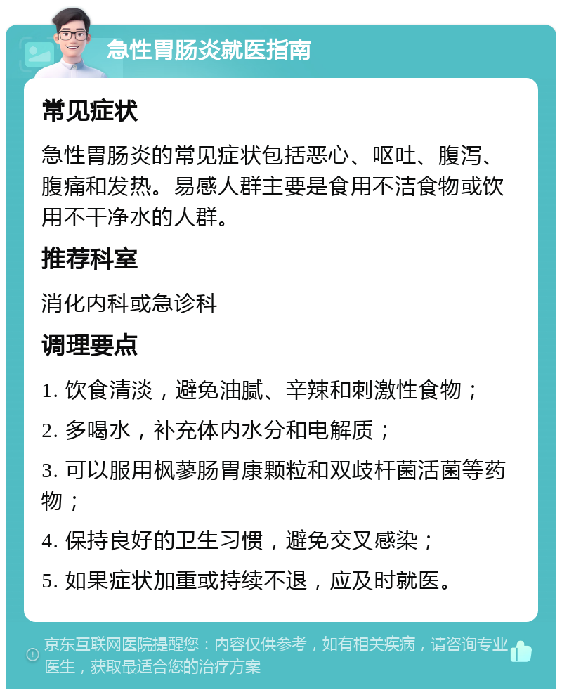 急性胃肠炎就医指南 常见症状 急性胃肠炎的常见症状包括恶心、呕吐、腹泻、腹痛和发热。易感人群主要是食用不洁食物或饮用不干净水的人群。 推荐科室 消化内科或急诊科 调理要点 1. 饮食清淡，避免油腻、辛辣和刺激性食物； 2. 多喝水，补充体内水分和电解质； 3. 可以服用枫蓼肠胃康颗粒和双歧杆菌活菌等药物； 4. 保持良好的卫生习惯，避免交叉感染； 5. 如果症状加重或持续不退，应及时就医。