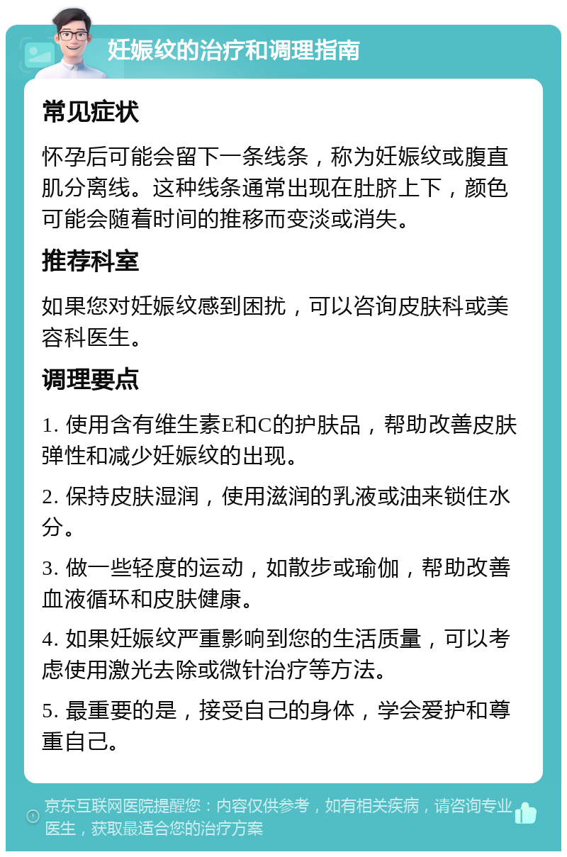 妊娠纹的治疗和调理指南 常见症状 怀孕后可能会留下一条线条，称为妊娠纹或腹直肌分离线。这种线条通常出现在肚脐上下，颜色可能会随着时间的推移而变淡或消失。 推荐科室 如果您对妊娠纹感到困扰，可以咨询皮肤科或美容科医生。 调理要点 1. 使用含有维生素E和C的护肤品，帮助改善皮肤弹性和减少妊娠纹的出现。 2. 保持皮肤湿润，使用滋润的乳液或油来锁住水分。 3. 做一些轻度的运动，如散步或瑜伽，帮助改善血液循环和皮肤健康。 4. 如果妊娠纹严重影响到您的生活质量，可以考虑使用激光去除或微针治疗等方法。 5. 最重要的是，接受自己的身体，学会爱护和尊重自己。