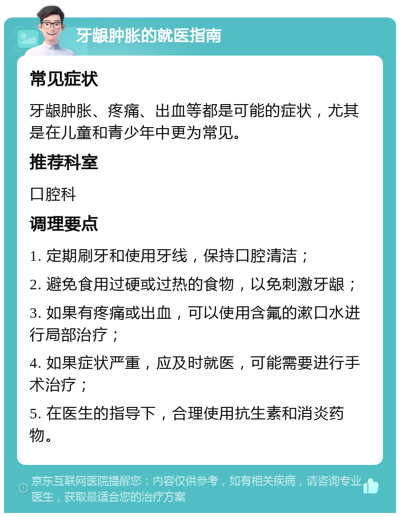 牙龈肿胀的就医指南 常见症状 牙龈肿胀、疼痛、出血等都是可能的症状，尤其是在儿童和青少年中更为常见。 推荐科室 口腔科 调理要点 1. 定期刷牙和使用牙线，保持口腔清洁； 2. 避免食用过硬或过热的食物，以免刺激牙龈； 3. 如果有疼痛或出血，可以使用含氟的漱口水进行局部治疗； 4. 如果症状严重，应及时就医，可能需要进行手术治疗； 5. 在医生的指导下，合理使用抗生素和消炎药物。