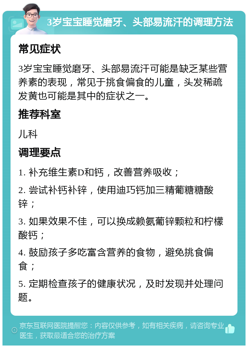 3岁宝宝睡觉磨牙、头部易流汗的调理方法 常见症状 3岁宝宝睡觉磨牙、头部易流汗可能是缺乏某些营养素的表现，常见于挑食偏食的儿童，头发稀疏发黄也可能是其中的症状之一。 推荐科室 儿科 调理要点 1. 补充维生素D和钙，改善营养吸收； 2. 尝试补钙补锌，使用迪巧钙加三精葡糖糖酸锌； 3. 如果效果不佳，可以换成赖氨葡锌颗粒和柠檬酸钙； 4. 鼓励孩子多吃富含营养的食物，避免挑食偏食； 5. 定期检查孩子的健康状况，及时发现并处理问题。