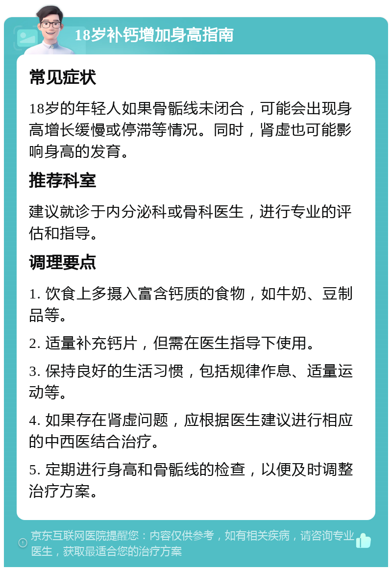 18岁补钙增加身高指南 常见症状 18岁的年轻人如果骨骺线未闭合，可能会出现身高增长缓慢或停滞等情况。同时，肾虚也可能影响身高的发育。 推荐科室 建议就诊于内分泌科或骨科医生，进行专业的评估和指导。 调理要点 1. 饮食上多摄入富含钙质的食物，如牛奶、豆制品等。 2. 适量补充钙片，但需在医生指导下使用。 3. 保持良好的生活习惯，包括规律作息、适量运动等。 4. 如果存在肾虚问题，应根据医生建议进行相应的中西医结合治疗。 5. 定期进行身高和骨骺线的检查，以便及时调整治疗方案。