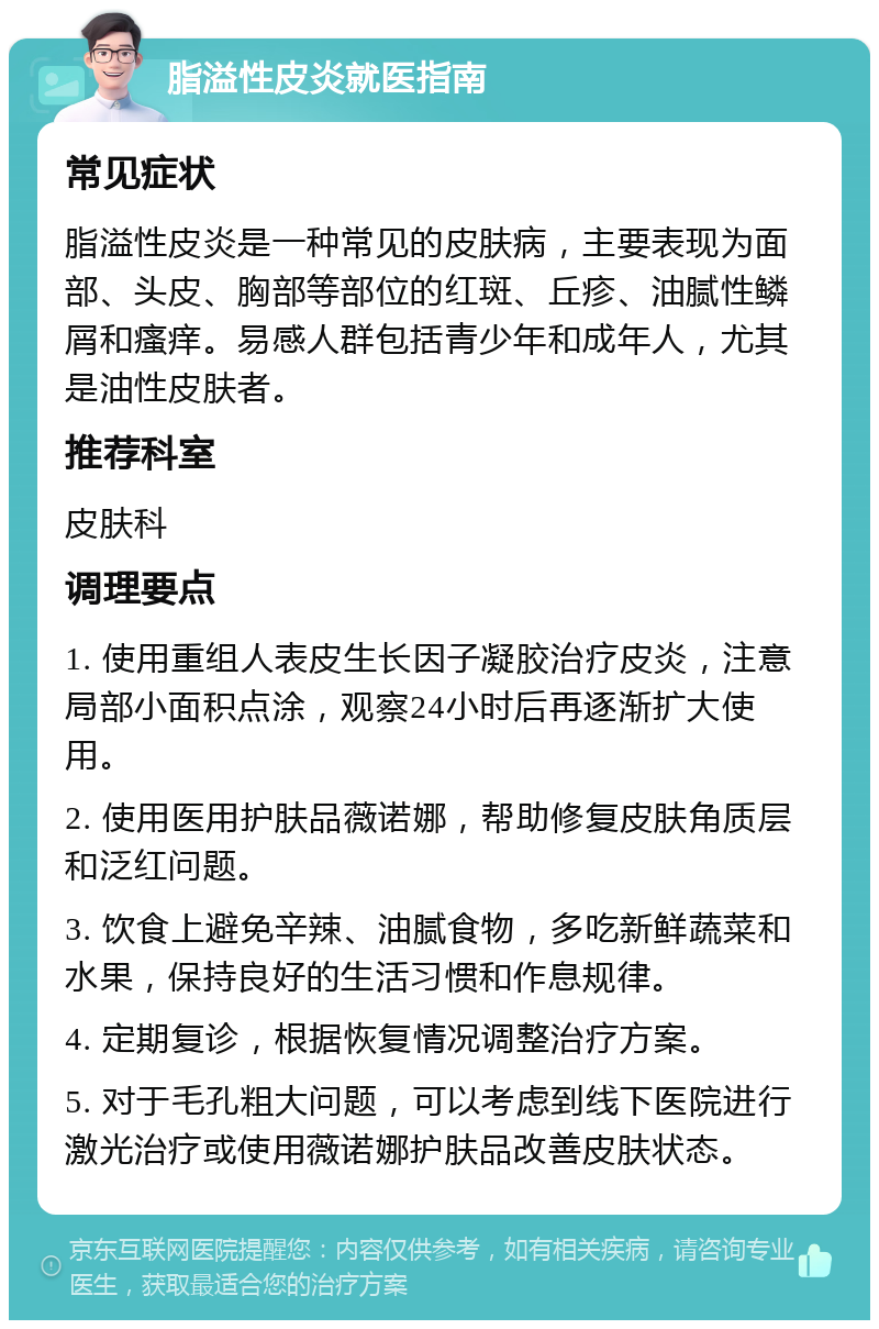 脂溢性皮炎就医指南 常见症状 脂溢性皮炎是一种常见的皮肤病，主要表现为面部、头皮、胸部等部位的红斑、丘疹、油腻性鳞屑和瘙痒。易感人群包括青少年和成年人，尤其是油性皮肤者。 推荐科室 皮肤科 调理要点 1. 使用重组人表皮生长因子凝胶治疗皮炎，注意局部小面积点涂，观察24小时后再逐渐扩大使用。 2. 使用医用护肤品薇诺娜，帮助修复皮肤角质层和泛红问题。 3. 饮食上避免辛辣、油腻食物，多吃新鲜蔬菜和水果，保持良好的生活习惯和作息规律。 4. 定期复诊，根据恢复情况调整治疗方案。 5. 对于毛孔粗大问题，可以考虑到线下医院进行激光治疗或使用薇诺娜护肤品改善皮肤状态。