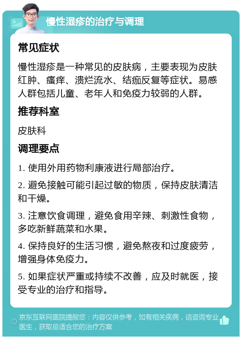 慢性湿疹的治疗与调理 常见症状 慢性湿疹是一种常见的皮肤病，主要表现为皮肤红肿、瘙痒、溃烂流水、结痂反复等症状。易感人群包括儿童、老年人和免疫力较弱的人群。 推荐科室 皮肤科 调理要点 1. 使用外用药物利康液进行局部治疗。 2. 避免接触可能引起过敏的物质，保持皮肤清洁和干燥。 3. 注意饮食调理，避免食用辛辣、刺激性食物，多吃新鲜蔬菜和水果。 4. 保持良好的生活习惯，避免熬夜和过度疲劳，增强身体免疫力。 5. 如果症状严重或持续不改善，应及时就医，接受专业的治疗和指导。