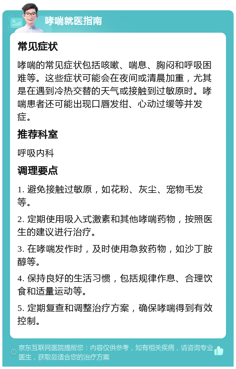 哮喘就医指南 常见症状 哮喘的常见症状包括咳嗽、喘息、胸闷和呼吸困难等。这些症状可能会在夜间或清晨加重，尤其是在遇到冷热交替的天气或接触到过敏原时。哮喘患者还可能出现口唇发绀、心动过缓等并发症。 推荐科室 呼吸内科 调理要点 1. 避免接触过敏原，如花粉、灰尘、宠物毛发等。 2. 定期使用吸入式激素和其他哮喘药物，按照医生的建议进行治疗。 3. 在哮喘发作时，及时使用急救药物，如沙丁胺醇等。 4. 保持良好的生活习惯，包括规律作息、合理饮食和适量运动等。 5. 定期复查和调整治疗方案，确保哮喘得到有效控制。