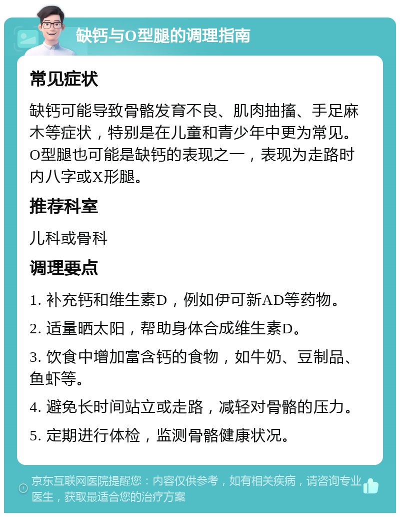 缺钙与O型腿的调理指南 常见症状 缺钙可能导致骨骼发育不良、肌肉抽搐、手足麻木等症状，特别是在儿童和青少年中更为常见。O型腿也可能是缺钙的表现之一，表现为走路时内八字或X形腿。 推荐科室 儿科或骨科 调理要点 1. 补充钙和维生素D，例如伊可新AD等药物。 2. 适量晒太阳，帮助身体合成维生素D。 3. 饮食中增加富含钙的食物，如牛奶、豆制品、鱼虾等。 4. 避免长时间站立或走路，减轻对骨骼的压力。 5. 定期进行体检，监测骨骼健康状况。