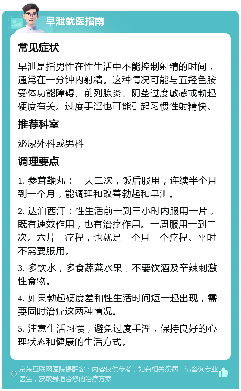 早泄就医指南 常见症状 早泄是指男性在性生活中不能控制射精的时间，通常在一分钟内射精。这种情况可能与五羟色胺受体功能障碍、前列腺炎、阴茎过度敏感或勃起硬度有关。过度手淫也可能引起习惯性射精快。 推荐科室 泌尿外科或男科 调理要点 1. 参茸鞭丸：一天二次，饭后服用，连续半个月到一个月，能调理和改善勃起和早泄。 2. 达泊西汀：性生活前一到三小时内服用一片，既有速效作用，也有治疗作用。一周服用一到二次。六片一疗程，也就是一个月一个疗程。平时不需要服用。 3. 多饮水，多食蔬菜水果，不要饮酒及辛辣刺激性食物。 4. 如果勃起硬度差和性生活时间短一起出现，需要同时治疗这两种情况。 5. 注意生活习惯，避免过度手淫，保持良好的心理状态和健康的生活方式。