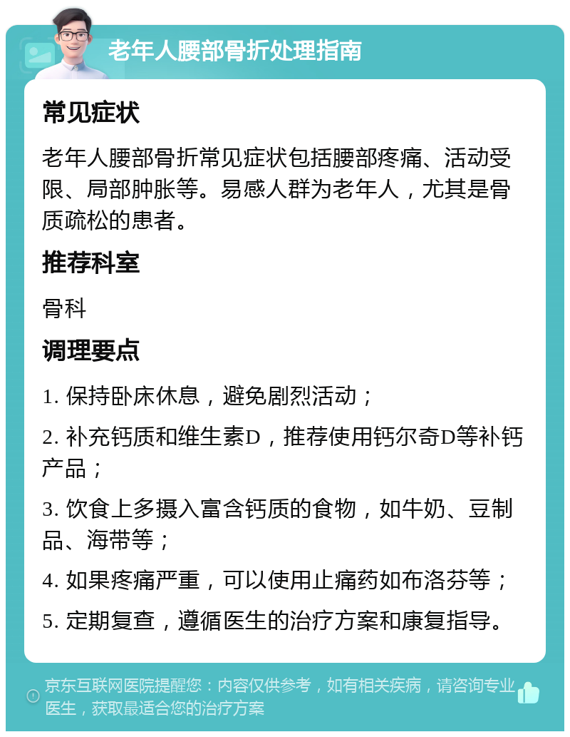 老年人腰部骨折处理指南 常见症状 老年人腰部骨折常见症状包括腰部疼痛、活动受限、局部肿胀等。易感人群为老年人，尤其是骨质疏松的患者。 推荐科室 骨科 调理要点 1. 保持卧床休息，避免剧烈活动； 2. 补充钙质和维生素D，推荐使用钙尔奇D等补钙产品； 3. 饮食上多摄入富含钙质的食物，如牛奶、豆制品、海带等； 4. 如果疼痛严重，可以使用止痛药如布洛芬等； 5. 定期复查，遵循医生的治疗方案和康复指导。