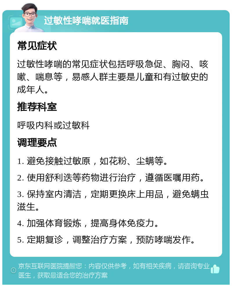 过敏性哮喘就医指南 常见症状 过敏性哮喘的常见症状包括呼吸急促、胸闷、咳嗽、喘息等，易感人群主要是儿童和有过敏史的成年人。 推荐科室 呼吸内科或过敏科 调理要点 1. 避免接触过敏原，如花粉、尘螨等。 2. 使用舒利迭等药物进行治疗，遵循医嘱用药。 3. 保持室内清洁，定期更换床上用品，避免螨虫滋生。 4. 加强体育锻炼，提高身体免疫力。 5. 定期复诊，调整治疗方案，预防哮喘发作。