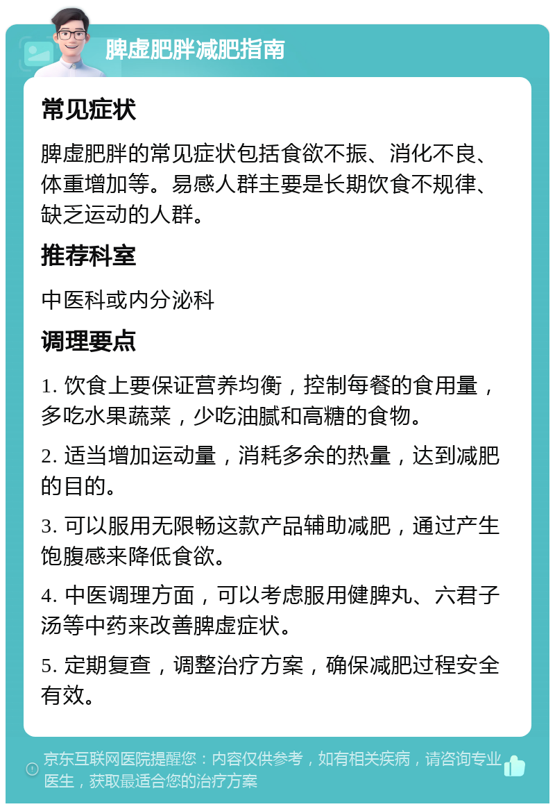 脾虚肥胖减肥指南 常见症状 脾虚肥胖的常见症状包括食欲不振、消化不良、体重增加等。易感人群主要是长期饮食不规律、缺乏运动的人群。 推荐科室 中医科或内分泌科 调理要点 1. 饮食上要保证营养均衡，控制每餐的食用量，多吃水果蔬菜，少吃油腻和高糖的食物。 2. 适当增加运动量，消耗多余的热量，达到减肥的目的。 3. 可以服用无限畅这款产品辅助减肥，通过产生饱腹感来降低食欲。 4. 中医调理方面，可以考虑服用健脾丸、六君子汤等中药来改善脾虚症状。 5. 定期复查，调整治疗方案，确保减肥过程安全有效。