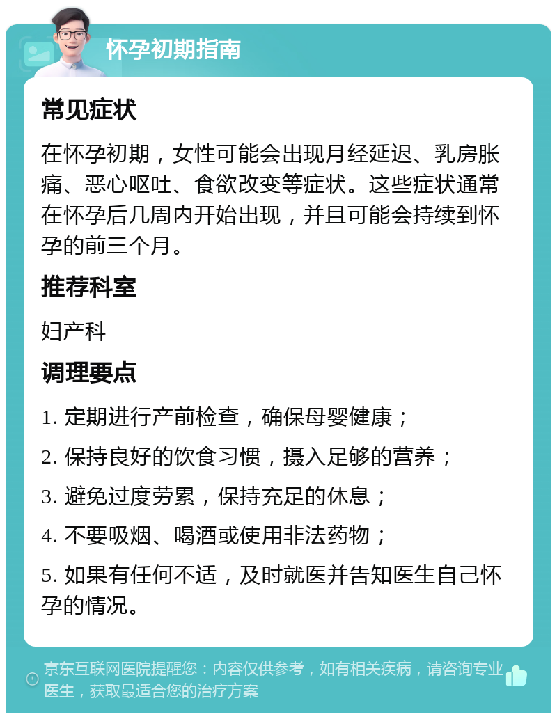 怀孕初期指南 常见症状 在怀孕初期，女性可能会出现月经延迟、乳房胀痛、恶心呕吐、食欲改变等症状。这些症状通常在怀孕后几周内开始出现，并且可能会持续到怀孕的前三个月。 推荐科室 妇产科 调理要点 1. 定期进行产前检查，确保母婴健康； 2. 保持良好的饮食习惯，摄入足够的营养； 3. 避免过度劳累，保持充足的休息； 4. 不要吸烟、喝酒或使用非法药物； 5. 如果有任何不适，及时就医并告知医生自己怀孕的情况。