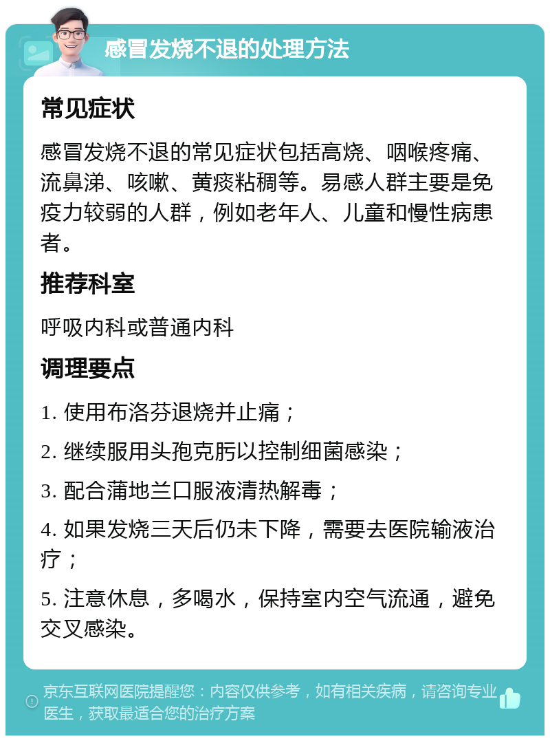 感冒发烧不退的处理方法 常见症状 感冒发烧不退的常见症状包括高烧、咽喉疼痛、流鼻涕、咳嗽、黄痰粘稠等。易感人群主要是免疫力较弱的人群，例如老年人、儿童和慢性病患者。 推荐科室 呼吸内科或普通内科 调理要点 1. 使用布洛芬退烧并止痛； 2. 继续服用头孢克肟以控制细菌感染； 3. 配合蒲地兰口服液清热解毒； 4. 如果发烧三天后仍未下降，需要去医院输液治疗； 5. 注意休息，多喝水，保持室内空气流通，避免交叉感染。