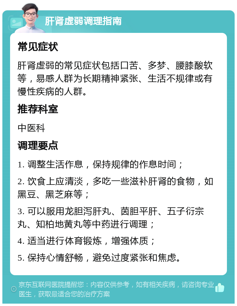 肝肾虚弱调理指南 常见症状 肝肾虚弱的常见症状包括口苦、多梦、腰膝酸软等，易感人群为长期精神紧张、生活不规律或有慢性疾病的人群。 推荐科室 中医科 调理要点 1. 调整生活作息，保持规律的作息时间； 2. 饮食上应清淡，多吃一些滋补肝肾的食物，如黑豆、黑芝麻等； 3. 可以服用龙胆泻肝丸、茵胆平肝、五子衍宗丸、知柏地黄丸等中药进行调理； 4. 适当进行体育锻炼，增强体质； 5. 保持心情舒畅，避免过度紧张和焦虑。