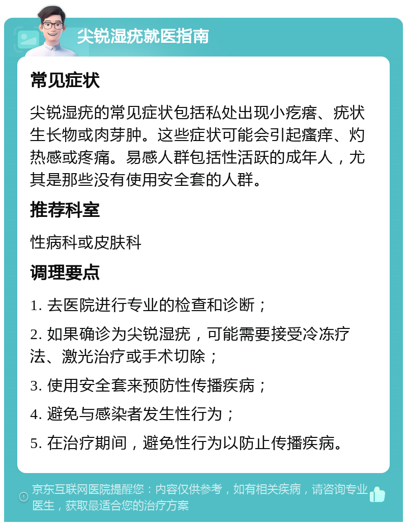 尖锐湿疣就医指南 常见症状 尖锐湿疣的常见症状包括私处出现小疙瘩、疣状生长物或肉芽肿。这些症状可能会引起瘙痒、灼热感或疼痛。易感人群包括性活跃的成年人，尤其是那些没有使用安全套的人群。 推荐科室 性病科或皮肤科 调理要点 1. 去医院进行专业的检查和诊断； 2. 如果确诊为尖锐湿疣，可能需要接受冷冻疗法、激光治疗或手术切除； 3. 使用安全套来预防性传播疾病； 4. 避免与感染者发生性行为； 5. 在治疗期间，避免性行为以防止传播疾病。