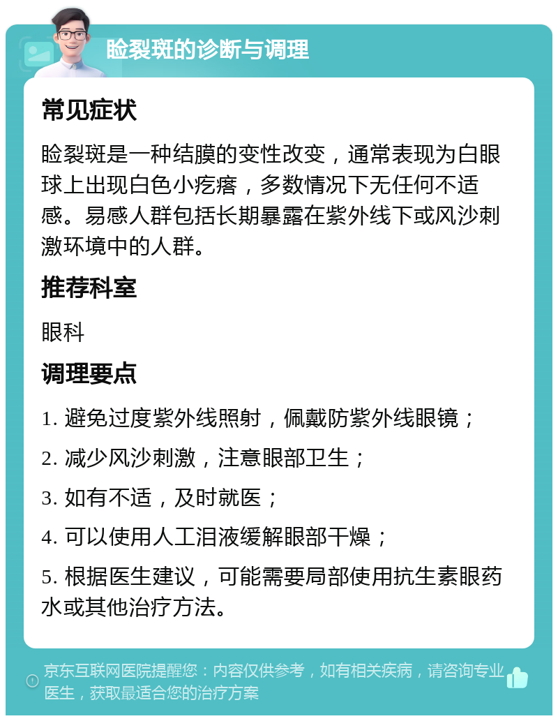 睑裂斑的诊断与调理 常见症状 睑裂斑是一种结膜的变性改变，通常表现为白眼球上出现白色小疙瘩，多数情况下无任何不适感。易感人群包括长期暴露在紫外线下或风沙刺激环境中的人群。 推荐科室 眼科 调理要点 1. 避免过度紫外线照射，佩戴防紫外线眼镜； 2. 减少风沙刺激，注意眼部卫生； 3. 如有不适，及时就医； 4. 可以使用人工泪液缓解眼部干燥； 5. 根据医生建议，可能需要局部使用抗生素眼药水或其他治疗方法。