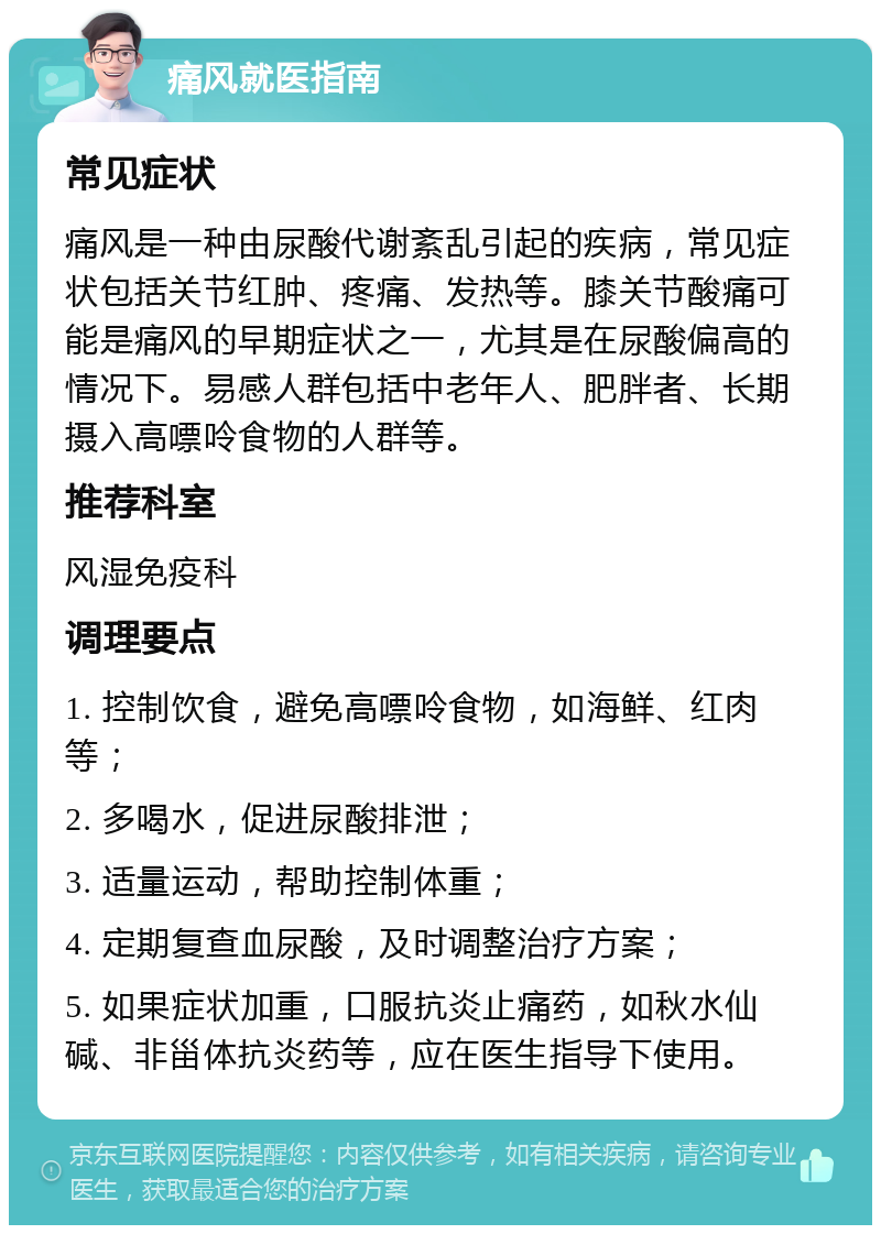 痛风就医指南 常见症状 痛风是一种由尿酸代谢紊乱引起的疾病，常见症状包括关节红肿、疼痛、发热等。膝关节酸痛可能是痛风的早期症状之一，尤其是在尿酸偏高的情况下。易感人群包括中老年人、肥胖者、长期摄入高嘌呤食物的人群等。 推荐科室 风湿免疫科 调理要点 1. 控制饮食，避免高嘌呤食物，如海鲜、红肉等； 2. 多喝水，促进尿酸排泄； 3. 适量运动，帮助控制体重； 4. 定期复查血尿酸，及时调整治疗方案； 5. 如果症状加重，口服抗炎止痛药，如秋水仙碱、非甾体抗炎药等，应在医生指导下使用。