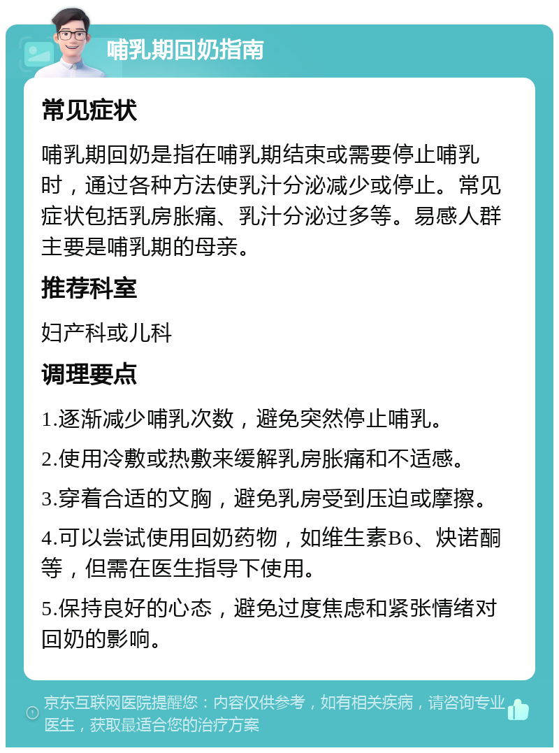 哺乳期回奶指南 常见症状 哺乳期回奶是指在哺乳期结束或需要停止哺乳时，通过各种方法使乳汁分泌减少或停止。常见症状包括乳房胀痛、乳汁分泌过多等。易感人群主要是哺乳期的母亲。 推荐科室 妇产科或儿科 调理要点 1.逐渐减少哺乳次数，避免突然停止哺乳。 2.使用冷敷或热敷来缓解乳房胀痛和不适感。 3.穿着合适的文胸，避免乳房受到压迫或摩擦。 4.可以尝试使用回奶药物，如维生素B6、炔诺酮等，但需在医生指导下使用。 5.保持良好的心态，避免过度焦虑和紧张情绪对回奶的影响。