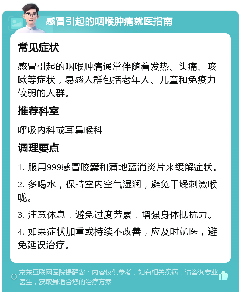 感冒引起的咽喉肿痛就医指南 常见症状 感冒引起的咽喉肿痛通常伴随着发热、头痛、咳嗽等症状，易感人群包括老年人、儿童和免疫力较弱的人群。 推荐科室 呼吸内科或耳鼻喉科 调理要点 1. 服用999感冒胶囊和蒲地蓝消炎片来缓解症状。 2. 多喝水，保持室内空气湿润，避免干燥刺激喉咙。 3. 注意休息，避免过度劳累，增强身体抵抗力。 4. 如果症状加重或持续不改善，应及时就医，避免延误治疗。