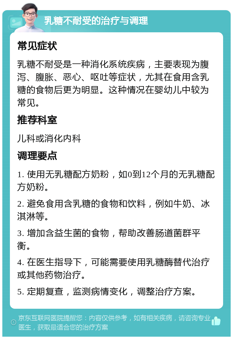 乳糖不耐受的治疗与调理 常见症状 乳糖不耐受是一种消化系统疾病，主要表现为腹泻、腹胀、恶心、呕吐等症状，尤其在食用含乳糖的食物后更为明显。这种情况在婴幼儿中较为常见。 推荐科室 儿科或消化内科 调理要点 1. 使用无乳糖配方奶粉，如0到12个月的无乳糖配方奶粉。 2. 避免食用含乳糖的食物和饮料，例如牛奶、冰淇淋等。 3. 增加含益生菌的食物，帮助改善肠道菌群平衡。 4. 在医生指导下，可能需要使用乳糖酶替代治疗或其他药物治疗。 5. 定期复查，监测病情变化，调整治疗方案。