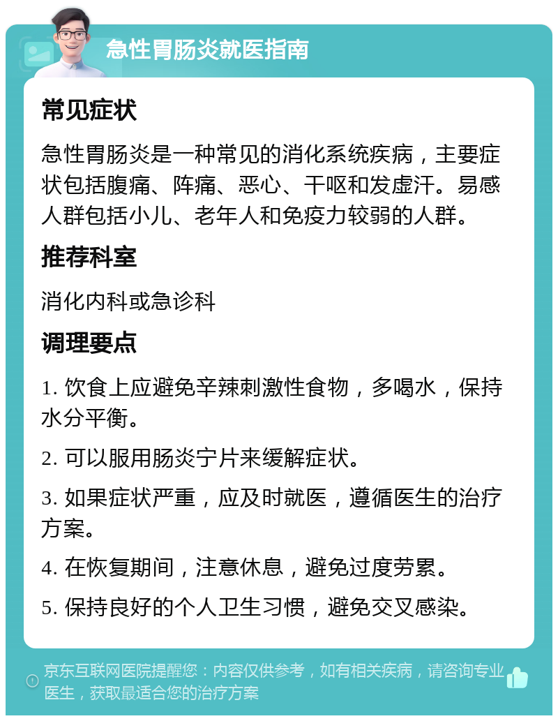 急性胃肠炎就医指南 常见症状 急性胃肠炎是一种常见的消化系统疾病，主要症状包括腹痛、阵痛、恶心、干呕和发虚汗。易感人群包括小儿、老年人和免疫力较弱的人群。 推荐科室 消化内科或急诊科 调理要点 1. 饮食上应避免辛辣刺激性食物，多喝水，保持水分平衡。 2. 可以服用肠炎宁片来缓解症状。 3. 如果症状严重，应及时就医，遵循医生的治疗方案。 4. 在恢复期间，注意休息，避免过度劳累。 5. 保持良好的个人卫生习惯，避免交叉感染。