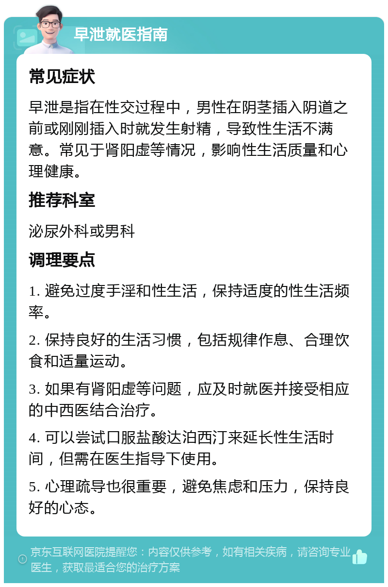 早泄就医指南 常见症状 早泄是指在性交过程中，男性在阴茎插入阴道之前或刚刚插入时就发生射精，导致性生活不满意。常见于肾阳虚等情况，影响性生活质量和心理健康。 推荐科室 泌尿外科或男科 调理要点 1. 避免过度手淫和性生活，保持适度的性生活频率。 2. 保持良好的生活习惯，包括规律作息、合理饮食和适量运动。 3. 如果有肾阳虚等问题，应及时就医并接受相应的中西医结合治疗。 4. 可以尝试口服盐酸达泊西汀来延长性生活时间，但需在医生指导下使用。 5. 心理疏导也很重要，避免焦虑和压力，保持良好的心态。