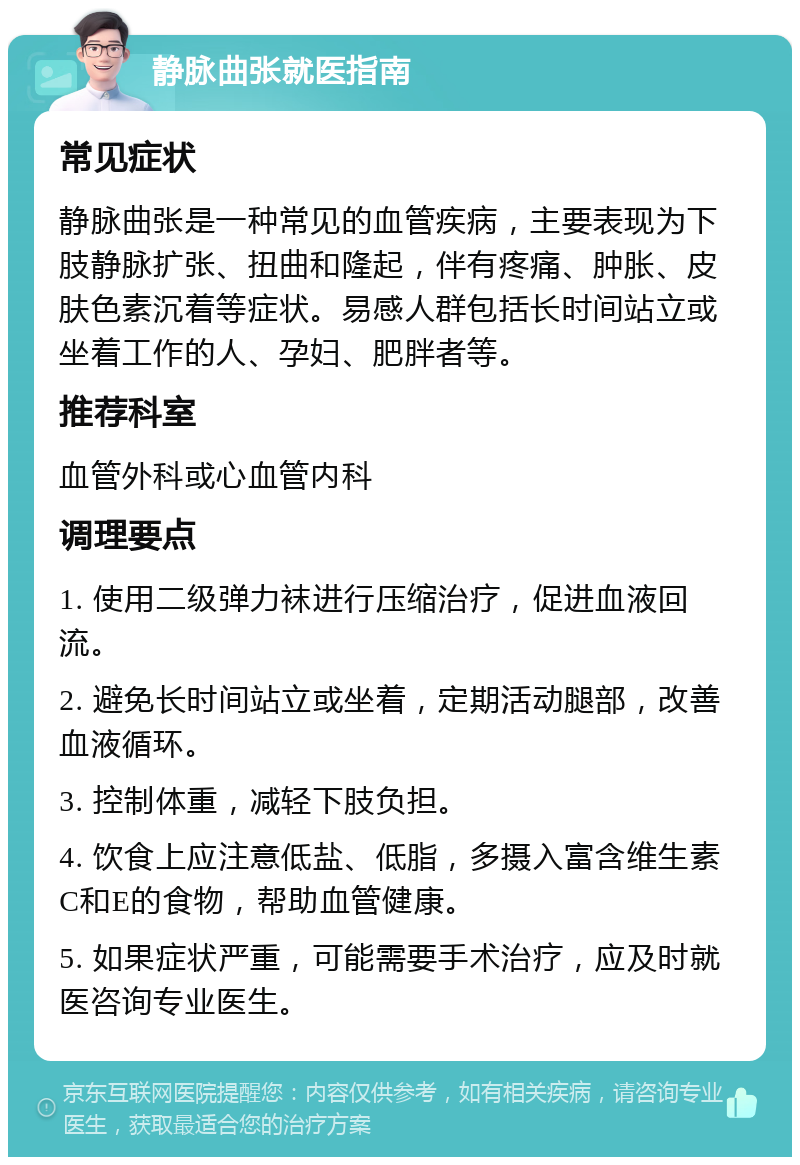 静脉曲张就医指南 常见症状 静脉曲张是一种常见的血管疾病，主要表现为下肢静脉扩张、扭曲和隆起，伴有疼痛、肿胀、皮肤色素沉着等症状。易感人群包括长时间站立或坐着工作的人、孕妇、肥胖者等。 推荐科室 血管外科或心血管内科 调理要点 1. 使用二级弹力袜进行压缩治疗，促进血液回流。 2. 避免长时间站立或坐着，定期活动腿部，改善血液循环。 3. 控制体重，减轻下肢负担。 4. 饮食上应注意低盐、低脂，多摄入富含维生素C和E的食物，帮助血管健康。 5. 如果症状严重，可能需要手术治疗，应及时就医咨询专业医生。