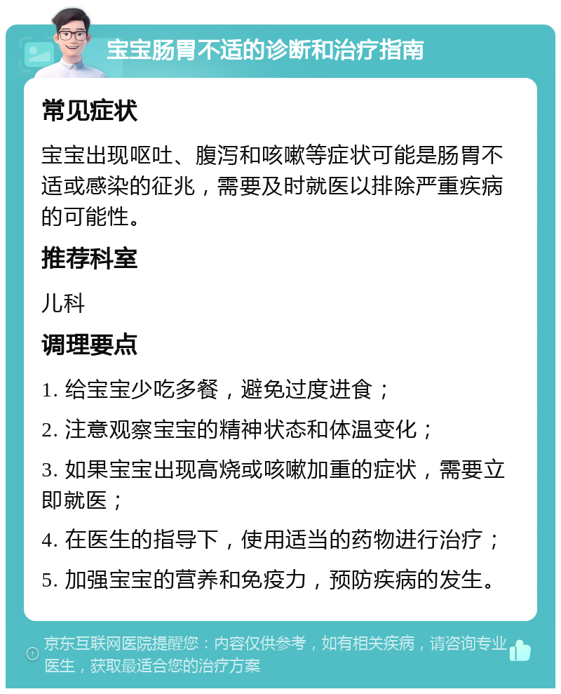 宝宝肠胃不适的诊断和治疗指南 常见症状 宝宝出现呕吐、腹泻和咳嗽等症状可能是肠胃不适或感染的征兆，需要及时就医以排除严重疾病的可能性。 推荐科室 儿科 调理要点 1. 给宝宝少吃多餐，避免过度进食； 2. 注意观察宝宝的精神状态和体温变化； 3. 如果宝宝出现高烧或咳嗽加重的症状，需要立即就医； 4. 在医生的指导下，使用适当的药物进行治疗； 5. 加强宝宝的营养和免疫力，预防疾病的发生。