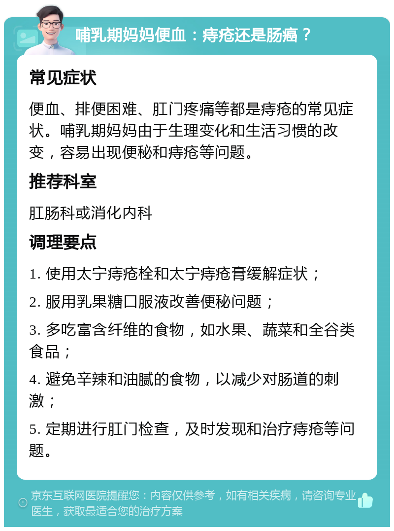 哺乳期妈妈便血：痔疮还是肠癌？ 常见症状 便血、排便困难、肛门疼痛等都是痔疮的常见症状。哺乳期妈妈由于生理变化和生活习惯的改变，容易出现便秘和痔疮等问题。 推荐科室 肛肠科或消化内科 调理要点 1. 使用太宁痔疮栓和太宁痔疮膏缓解症状； 2. 服用乳果糖口服液改善便秘问题； 3. 多吃富含纤维的食物，如水果、蔬菜和全谷类食品； 4. 避免辛辣和油腻的食物，以减少对肠道的刺激； 5. 定期进行肛门检查，及时发现和治疗痔疮等问题。