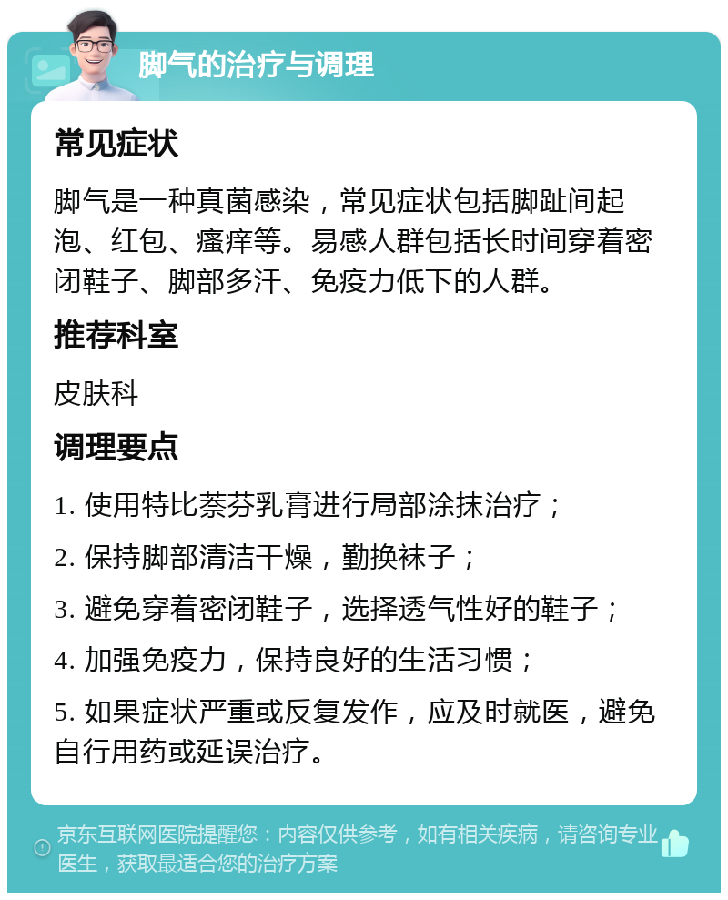 脚气的治疗与调理 常见症状 脚气是一种真菌感染，常见症状包括脚趾间起泡、红包、瘙痒等。易感人群包括长时间穿着密闭鞋子、脚部多汗、免疫力低下的人群。 推荐科室 皮肤科 调理要点 1. 使用特比萘芬乳膏进行局部涂抹治疗； 2. 保持脚部清洁干燥，勤换袜子； 3. 避免穿着密闭鞋子，选择透气性好的鞋子； 4. 加强免疫力，保持良好的生活习惯； 5. 如果症状严重或反复发作，应及时就医，避免自行用药或延误治疗。