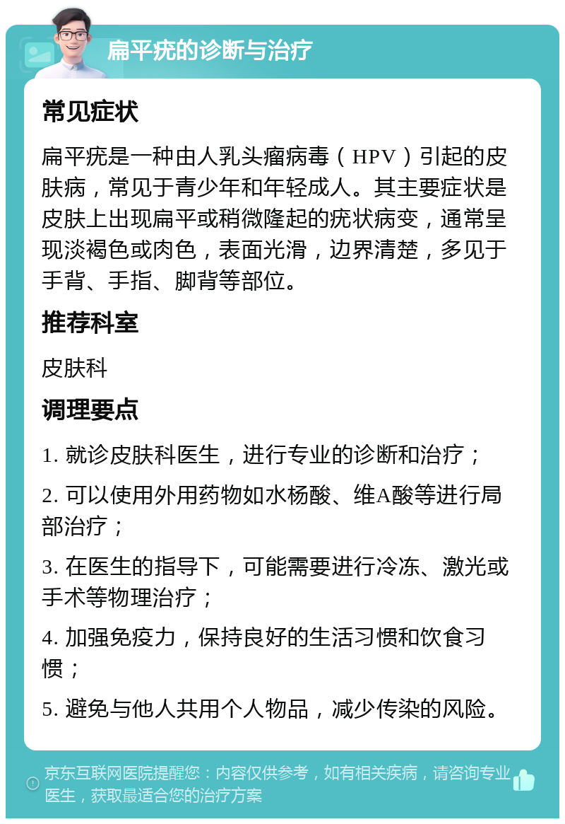 扁平疣的诊断与治疗 常见症状 扁平疣是一种由人乳头瘤病毒（HPV）引起的皮肤病，常见于青少年和年轻成人。其主要症状是皮肤上出现扁平或稍微隆起的疣状病变，通常呈现淡褐色或肉色，表面光滑，边界清楚，多见于手背、手指、脚背等部位。 推荐科室 皮肤科 调理要点 1. 就诊皮肤科医生，进行专业的诊断和治疗； 2. 可以使用外用药物如水杨酸、维A酸等进行局部治疗； 3. 在医生的指导下，可能需要进行冷冻、激光或手术等物理治疗； 4. 加强免疫力，保持良好的生活习惯和饮食习惯； 5. 避免与他人共用个人物品，减少传染的风险。