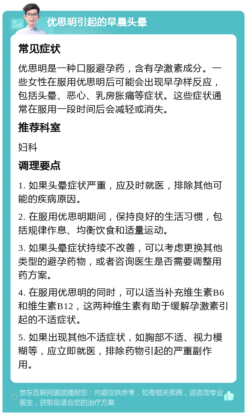 优思明引起的早晨头晕 常见症状 优思明是一种口服避孕药，含有孕激素成分。一些女性在服用优思明后可能会出现早孕样反应，包括头晕、恶心、乳房胀痛等症状。这些症状通常在服用一段时间后会减轻或消失。 推荐科室 妇科 调理要点 1. 如果头晕症状严重，应及时就医，排除其他可能的疾病原因。 2. 在服用优思明期间，保持良好的生活习惯，包括规律作息、均衡饮食和适量运动。 3. 如果头晕症状持续不改善，可以考虑更换其他类型的避孕药物，或者咨询医生是否需要调整用药方案。 4. 在服用优思明的同时，可以适当补充维生素B6和维生素B12，这两种维生素有助于缓解孕激素引起的不适症状。 5. 如果出现其他不适症状，如胸部不适、视力模糊等，应立即就医，排除药物引起的严重副作用。