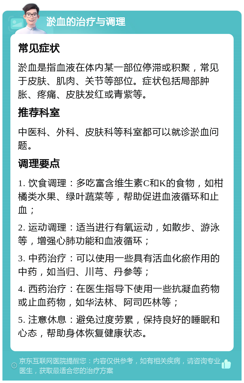 淤血的治疗与调理 常见症状 淤血是指血液在体内某一部位停滞或积聚，常见于皮肤、肌肉、关节等部位。症状包括局部肿胀、疼痛、皮肤发红或青紫等。 推荐科室 中医科、外科、皮肤科等科室都可以就诊淤血问题。 调理要点 1. 饮食调理：多吃富含维生素C和K的食物，如柑橘类水果、绿叶蔬菜等，帮助促进血液循环和止血； 2. 运动调理：适当进行有氧运动，如散步、游泳等，增强心肺功能和血液循环； 3. 中药治疗：可以使用一些具有活血化瘀作用的中药，如当归、川芎、丹参等； 4. 西药治疗：在医生指导下使用一些抗凝血药物或止血药物，如华法林、阿司匹林等； 5. 注意休息：避免过度劳累，保持良好的睡眠和心态，帮助身体恢复健康状态。