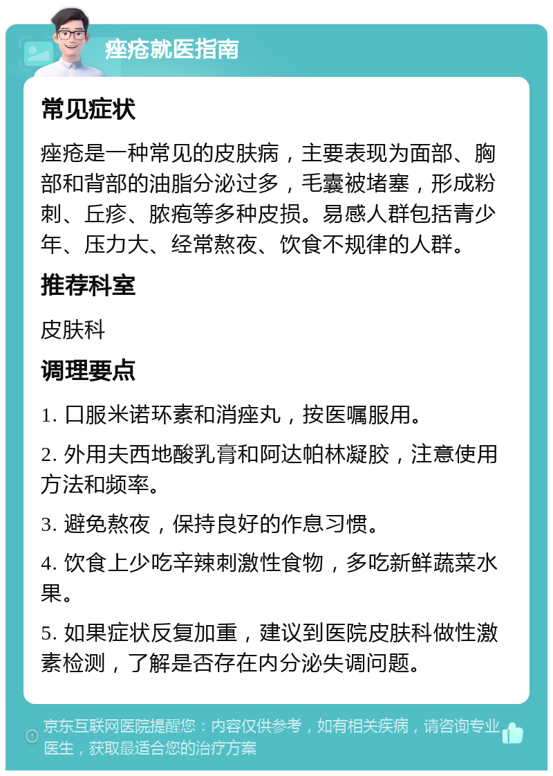 痤疮就医指南 常见症状 痤疮是一种常见的皮肤病，主要表现为面部、胸部和背部的油脂分泌过多，毛囊被堵塞，形成粉刺、丘疹、脓疱等多种皮损。易感人群包括青少年、压力大、经常熬夜、饮食不规律的人群。 推荐科室 皮肤科 调理要点 1. 口服米诺环素和消痤丸，按医嘱服用。 2. 外用夫西地酸乳膏和阿达帕林凝胶，注意使用方法和频率。 3. 避免熬夜，保持良好的作息习惯。 4. 饮食上少吃辛辣刺激性食物，多吃新鲜蔬菜水果。 5. 如果症状反复加重，建议到医院皮肤科做性激素检测，了解是否存在内分泌失调问题。